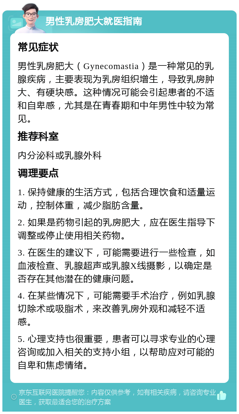 男性乳房肥大就医指南 常见症状 男性乳房肥大（Gynecomastia）是一种常见的乳腺疾病，主要表现为乳房组织增生，导致乳房肿大、有硬块感。这种情况可能会引起患者的不适和自卑感，尤其是在青春期和中年男性中较为常见。 推荐科室 内分泌科或乳腺外科 调理要点 1. 保持健康的生活方式，包括合理饮食和适量运动，控制体重，减少脂肪含量。 2. 如果是药物引起的乳房肥大，应在医生指导下调整或停止使用相关药物。 3. 在医生的建议下，可能需要进行一些检查，如血液检查、乳腺超声或乳腺X线摄影，以确定是否存在其他潜在的健康问题。 4. 在某些情况下，可能需要手术治疗，例如乳腺切除术或吸脂术，来改善乳房外观和减轻不适感。 5. 心理支持也很重要，患者可以寻求专业的心理咨询或加入相关的支持小组，以帮助应对可能的自卑和焦虑情绪。