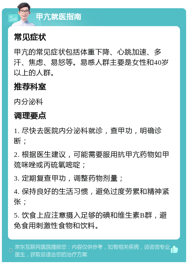 甲亢就医指南 常见症状 甲亢的常见症状包括体重下降、心跳加速、多汗、焦虑、易怒等。易感人群主要是女性和40岁以上的人群。 推荐科室 内分泌科 调理要点 1. 尽快去医院内分泌科就诊，查甲功，明确诊断； 2. 根据医生建议，可能需要服用抗甲亢药物如甲巯咪唑或丙硫氧嘧啶； 3. 定期复查甲功，调整药物剂量； 4. 保持良好的生活习惯，避免过度劳累和精神紧张； 5. 饮食上应注意摄入足够的碘和维生素B群，避免食用刺激性食物和饮料。