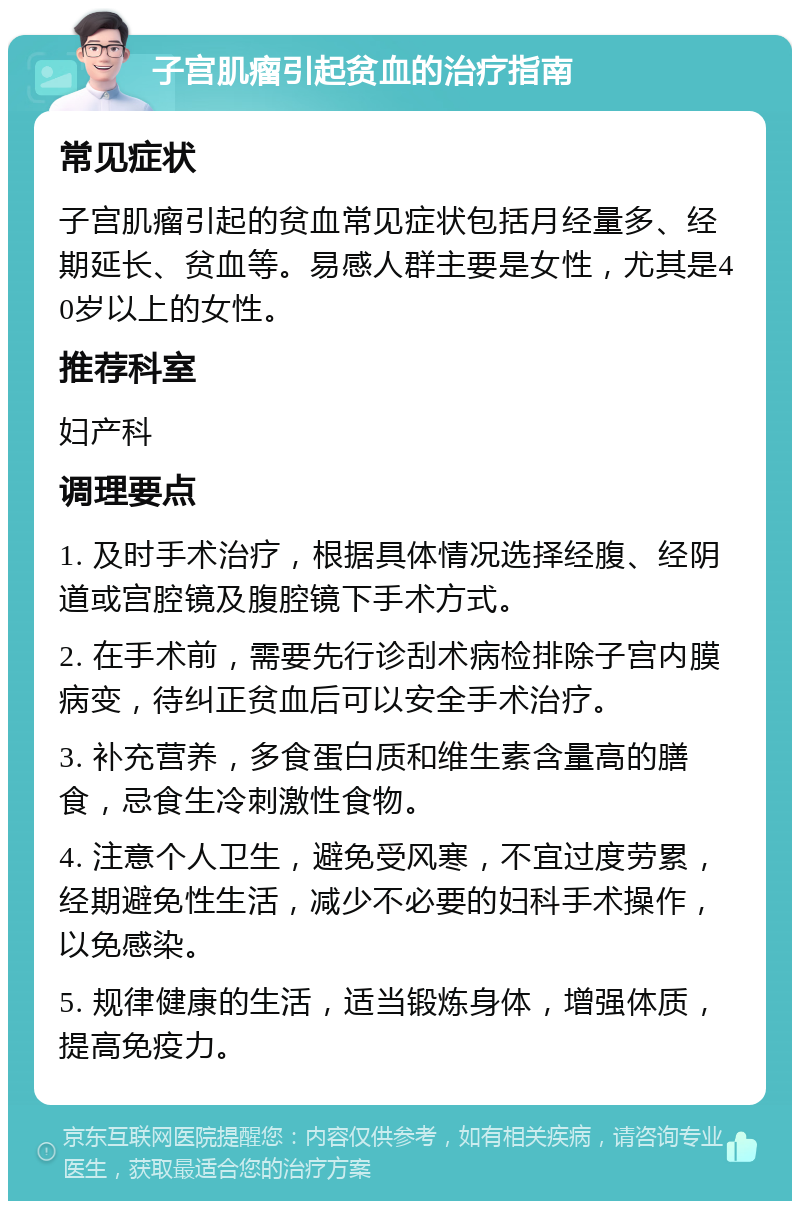 子宫肌瘤引起贫血的治疗指南 常见症状 子宫肌瘤引起的贫血常见症状包括月经量多、经期延长、贫血等。易感人群主要是女性，尤其是40岁以上的女性。 推荐科室 妇产科 调理要点 1. 及时手术治疗，根据具体情况选择经腹、经阴道或宫腔镜及腹腔镜下手术方式。 2. 在手术前，需要先行诊刮术病检排除子宫内膜病变，待纠正贫血后可以安全手术治疗。 3. 补充营养，多食蛋白质和维生素含量高的膳食，忌食生冷刺激性食物。 4. 注意个人卫生，避免受风寒，不宜过度劳累，经期避免性生活，减少不必要的妇科手术操作，以免感染。 5. 规律健康的生活，适当锻炼身体，增强体质，提高免疫力。