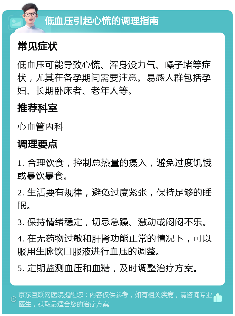 低血压引起心慌的调理指南 常见症状 低血压可能导致心慌、浑身没力气、嗓子堵等症状，尤其在备孕期间需要注意。易感人群包括孕妇、长期卧床者、老年人等。 推荐科室 心血管内科 调理要点 1. 合理饮食，控制总热量的摄入，避免过度饥饿或暴饮暴食。 2. 生活要有规律，避免过度紧张，保持足够的睡眠。 3. 保持情绪稳定，切忌急躁、激动或闷闷不乐。 4. 在无药物过敏和肝肾功能正常的情况下，可以服用生脉饮口服液进行血压的调整。 5. 定期监测血压和血糖，及时调整治疗方案。