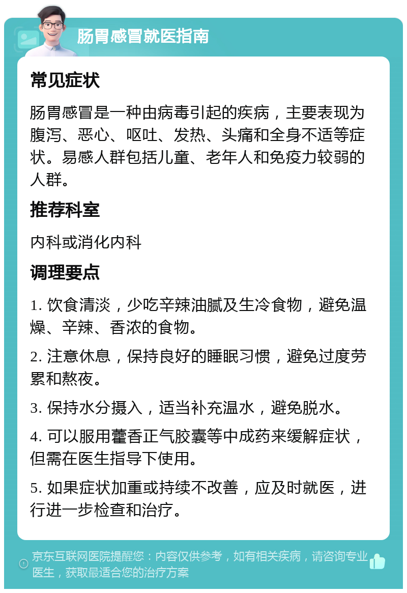 肠胃感冒就医指南 常见症状 肠胃感冒是一种由病毒引起的疾病，主要表现为腹泻、恶心、呕吐、发热、头痛和全身不适等症状。易感人群包括儿童、老年人和免疫力较弱的人群。 推荐科室 内科或消化内科 调理要点 1. 饮食清淡，少吃辛辣油腻及生冷食物，避免温燥、辛辣、香浓的食物。 2. 注意休息，保持良好的睡眠习惯，避免过度劳累和熬夜。 3. 保持水分摄入，适当补充温水，避免脱水。 4. 可以服用藿香正气胶囊等中成药来缓解症状，但需在医生指导下使用。 5. 如果症状加重或持续不改善，应及时就医，进行进一步检查和治疗。