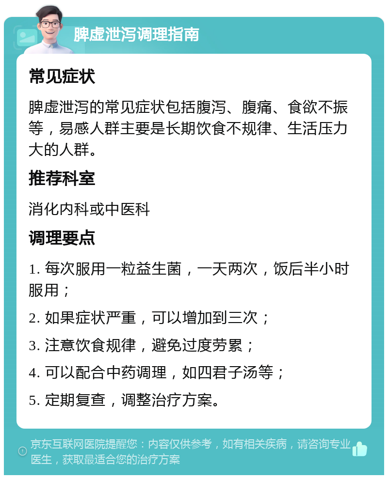 脾虚泄泻调理指南 常见症状 脾虚泄泻的常见症状包括腹泻、腹痛、食欲不振等，易感人群主要是长期饮食不规律、生活压力大的人群。 推荐科室 消化内科或中医科 调理要点 1. 每次服用一粒益生菌，一天两次，饭后半小时服用； 2. 如果症状严重，可以增加到三次； 3. 注意饮食规律，避免过度劳累； 4. 可以配合中药调理，如四君子汤等； 5. 定期复查，调整治疗方案。