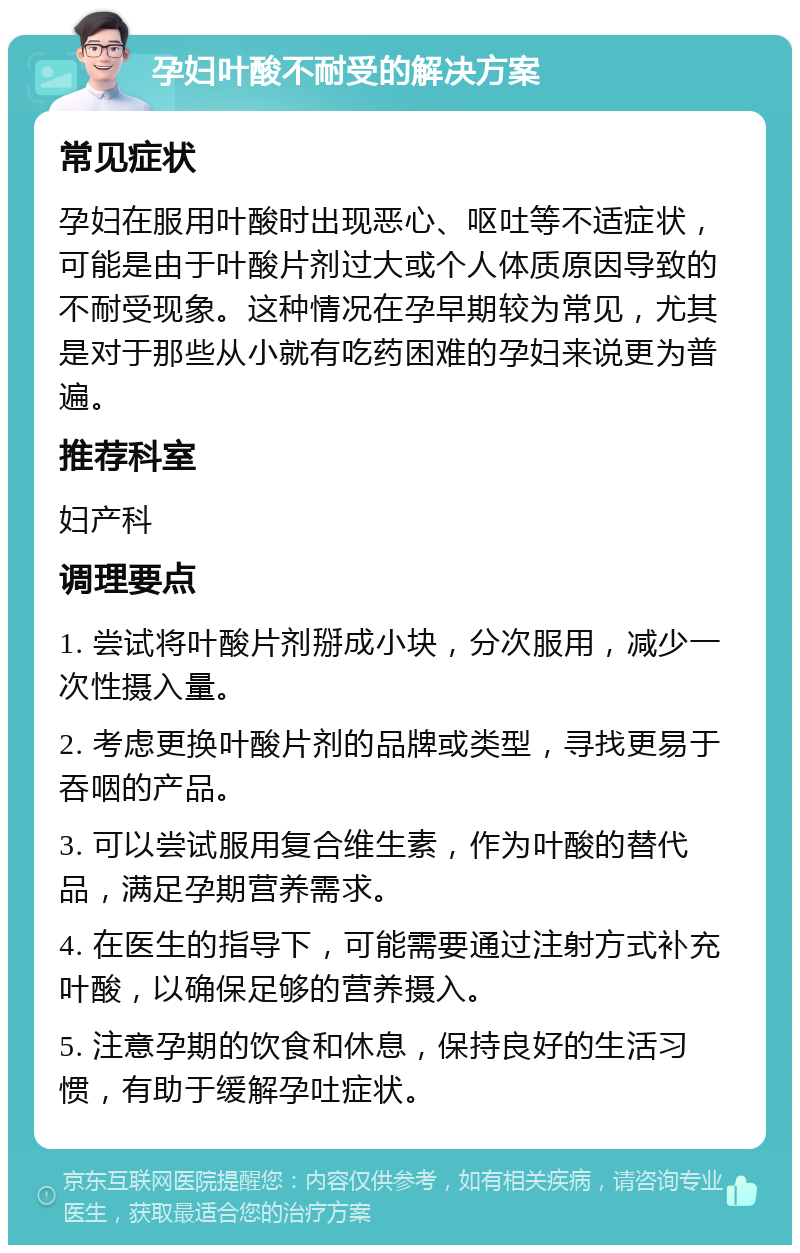 孕妇叶酸不耐受的解决方案 常见症状 孕妇在服用叶酸时出现恶心、呕吐等不适症状，可能是由于叶酸片剂过大或个人体质原因导致的不耐受现象。这种情况在孕早期较为常见，尤其是对于那些从小就有吃药困难的孕妇来说更为普遍。 推荐科室 妇产科 调理要点 1. 尝试将叶酸片剂掰成小块，分次服用，减少一次性摄入量。 2. 考虑更换叶酸片剂的品牌或类型，寻找更易于吞咽的产品。 3. 可以尝试服用复合维生素，作为叶酸的替代品，满足孕期营养需求。 4. 在医生的指导下，可能需要通过注射方式补充叶酸，以确保足够的营养摄入。 5. 注意孕期的饮食和休息，保持良好的生活习惯，有助于缓解孕吐症状。