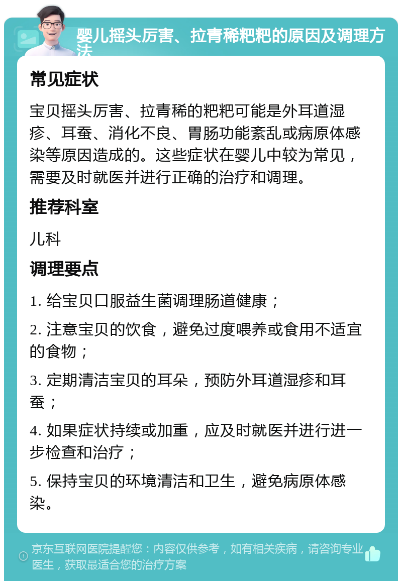 婴儿摇头厉害、拉青稀粑粑的原因及调理方法 常见症状 宝贝摇头厉害、拉青稀的粑粑可能是外耳道湿疹、耳蚕、消化不良、胃肠功能紊乱或病原体感染等原因造成的。这些症状在婴儿中较为常见，需要及时就医并进行正确的治疗和调理。 推荐科室 儿科 调理要点 1. 给宝贝口服益生菌调理肠道健康； 2. 注意宝贝的饮食，避免过度喂养或食用不适宜的食物； 3. 定期清洁宝贝的耳朵，预防外耳道湿疹和耳蚕； 4. 如果症状持续或加重，应及时就医并进行进一步检查和治疗； 5. 保持宝贝的环境清洁和卫生，避免病原体感染。