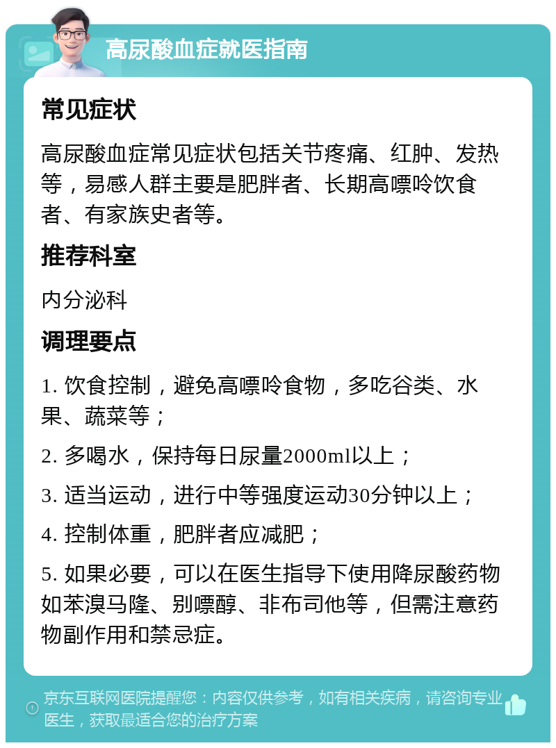 高尿酸血症就医指南 常见症状 高尿酸血症常见症状包括关节疼痛、红肿、发热等，易感人群主要是肥胖者、长期高嘌呤饮食者、有家族史者等。 推荐科室 内分泌科 调理要点 1. 饮食控制，避免高嘌呤食物，多吃谷类、水果、蔬菜等； 2. 多喝水，保持每日尿量2000ml以上； 3. 适当运动，进行中等强度运动30分钟以上； 4. 控制体重，肥胖者应减肥； 5. 如果必要，可以在医生指导下使用降尿酸药物如苯溴马隆、别嘌醇、非布司他等，但需注意药物副作用和禁忌症。