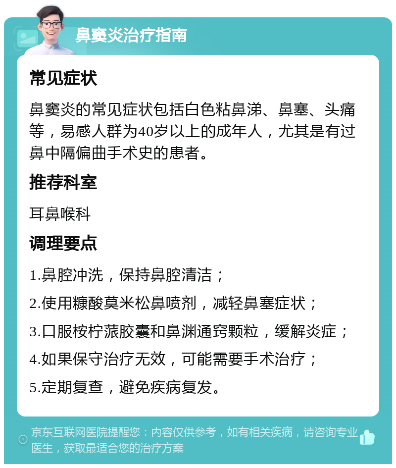 鼻窦炎治疗指南 常见症状 鼻窦炎的常见症状包括白色粘鼻涕、鼻塞、头痛等，易感人群为40岁以上的成年人，尤其是有过鼻中隔偏曲手术史的患者。 推荐科室 耳鼻喉科 调理要点 1.鼻腔冲洗，保持鼻腔清洁； 2.使用糠酸莫米松鼻喷剂，减轻鼻塞症状； 3.口服桉柠蒎胶囊和鼻渊通窍颗粒，缓解炎症； 4.如果保守治疗无效，可能需要手术治疗； 5.定期复查，避免疾病复发。