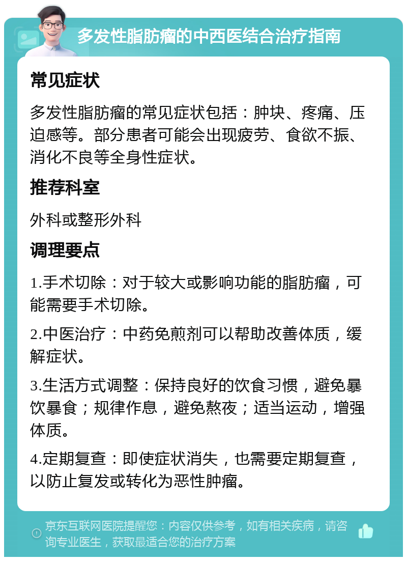 多发性脂肪瘤的中西医结合治疗指南 常见症状 多发性脂肪瘤的常见症状包括：肿块、疼痛、压迫感等。部分患者可能会出现疲劳、食欲不振、消化不良等全身性症状。 推荐科室 外科或整形外科 调理要点 1.手术切除：对于较大或影响功能的脂肪瘤，可能需要手术切除。 2.中医治疗：中药免煎剂可以帮助改善体质，缓解症状。 3.生活方式调整：保持良好的饮食习惯，避免暴饮暴食；规律作息，避免熬夜；适当运动，增强体质。 4.定期复查：即使症状消失，也需要定期复查，以防止复发或转化为恶性肿瘤。