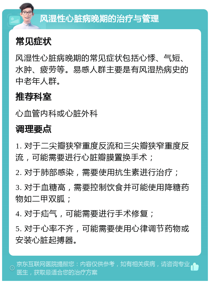 风湿性心脏病晚期的治疗与管理 常见症状 风湿性心脏病晚期的常见症状包括心悸、气短、水肿、疲劳等。易感人群主要是有风湿热病史的中老年人群。 推荐科室 心血管内科或心脏外科 调理要点 1. 对于二尖瓣狭窄重度反流和三尖瓣狭窄重度反流，可能需要进行心脏瓣膜置换手术； 2. 对于肺部感染，需要使用抗生素进行治疗； 3. 对于血糖高，需要控制饮食并可能使用降糖药物如二甲双胍； 4. 对于疝气，可能需要进行手术修复； 5. 对于心率不齐，可能需要使用心律调节药物或安装心脏起搏器。