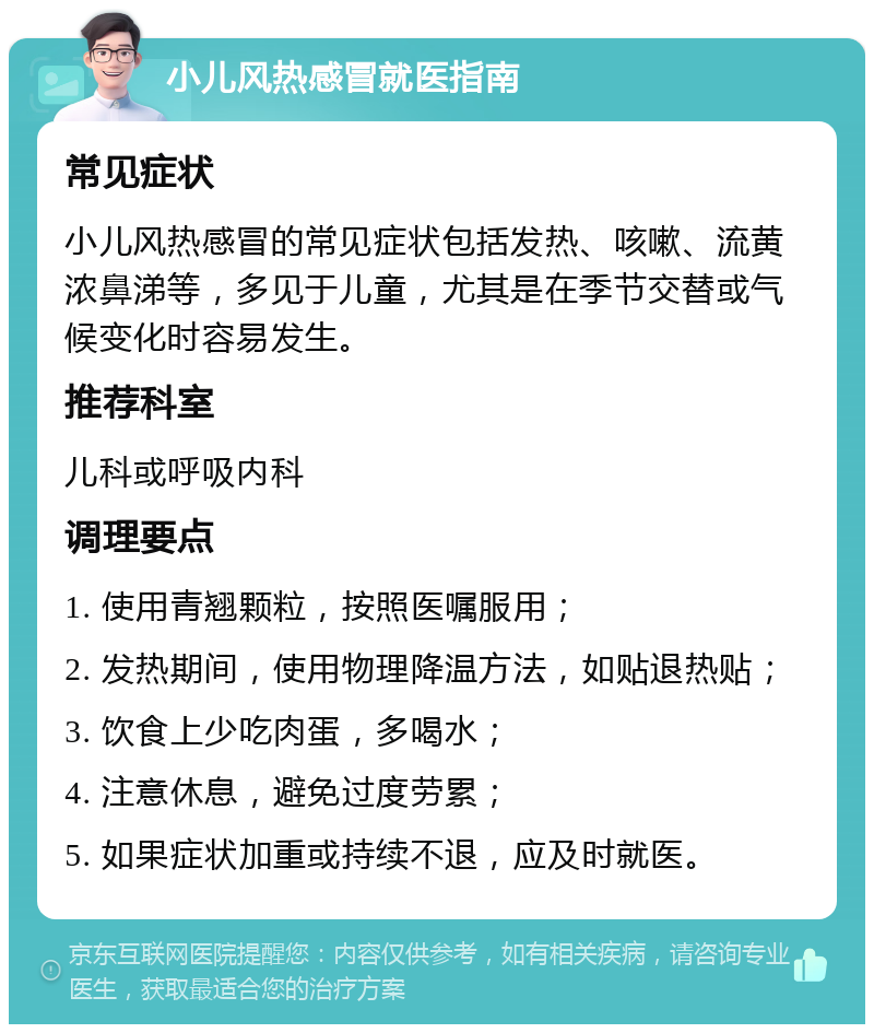 小儿风热感冒就医指南 常见症状 小儿风热感冒的常见症状包括发热、咳嗽、流黄浓鼻涕等，多见于儿童，尤其是在季节交替或气候变化时容易发生。 推荐科室 儿科或呼吸内科 调理要点 1. 使用青翘颗粒，按照医嘱服用； 2. 发热期间，使用物理降温方法，如贴退热贴； 3. 饮食上少吃肉蛋，多喝水； 4. 注意休息，避免过度劳累； 5. 如果症状加重或持续不退，应及时就医。