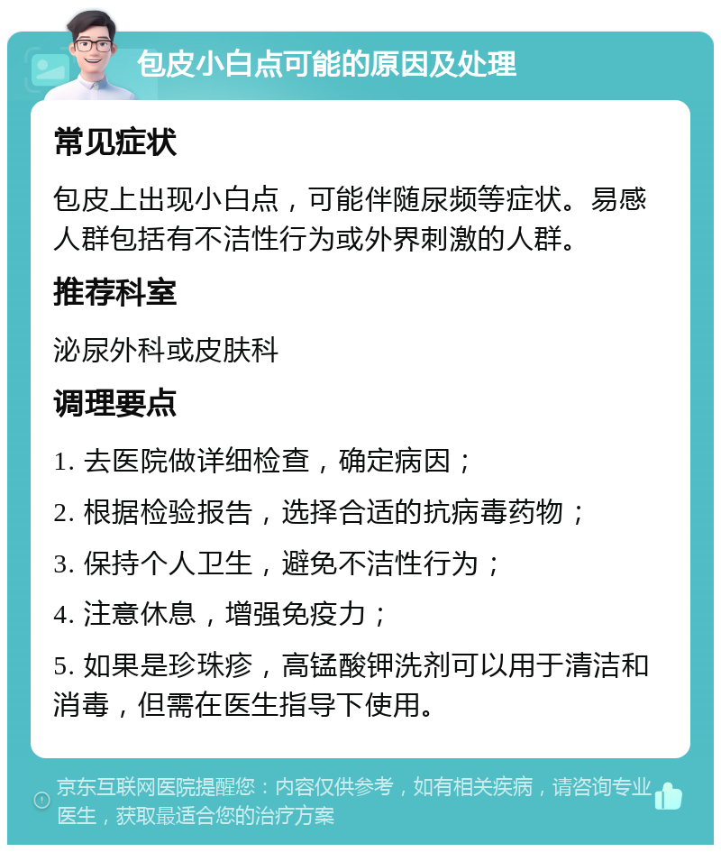 包皮小白点可能的原因及处理 常见症状 包皮上出现小白点，可能伴随尿频等症状。易感人群包括有不洁性行为或外界刺激的人群。 推荐科室 泌尿外科或皮肤科 调理要点 1. 去医院做详细检查，确定病因； 2. 根据检验报告，选择合适的抗病毒药物； 3. 保持个人卫生，避免不洁性行为； 4. 注意休息，增强免疫力； 5. 如果是珍珠疹，高锰酸钾洗剂可以用于清洁和消毒，但需在医生指导下使用。