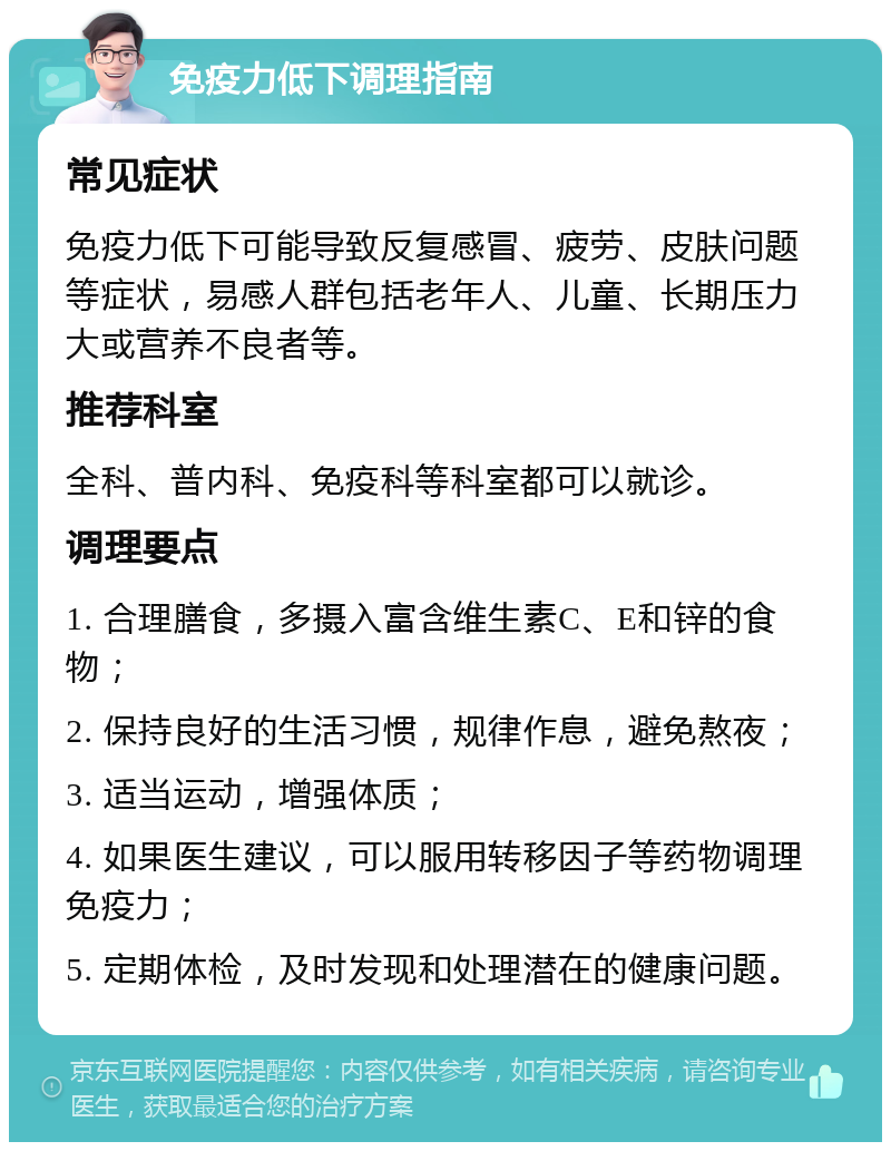 免疫力低下调理指南 常见症状 免疫力低下可能导致反复感冒、疲劳、皮肤问题等症状，易感人群包括老年人、儿童、长期压力大或营养不良者等。 推荐科室 全科、普内科、免疫科等科室都可以就诊。 调理要点 1. 合理膳食，多摄入富含维生素C、E和锌的食物； 2. 保持良好的生活习惯，规律作息，避免熬夜； 3. 适当运动，增强体质； 4. 如果医生建议，可以服用转移因子等药物调理免疫力； 5. 定期体检，及时发现和处理潜在的健康问题。