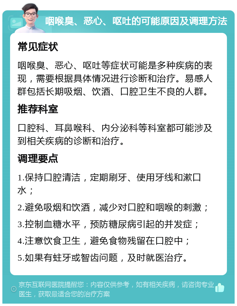 咽喉臭、恶心、呕吐的可能原因及调理方法 常见症状 咽喉臭、恶心、呕吐等症状可能是多种疾病的表现，需要根据具体情况进行诊断和治疗。易感人群包括长期吸烟、饮酒、口腔卫生不良的人群。 推荐科室 口腔科、耳鼻喉科、内分泌科等科室都可能涉及到相关疾病的诊断和治疗。 调理要点 1.保持口腔清洁，定期刷牙、使用牙线和漱口水； 2.避免吸烟和饮酒，减少对口腔和咽喉的刺激； 3.控制血糖水平，预防糖尿病引起的并发症； 4.注意饮食卫生，避免食物残留在口腔中； 5.如果有蛀牙或智齿问题，及时就医治疗。