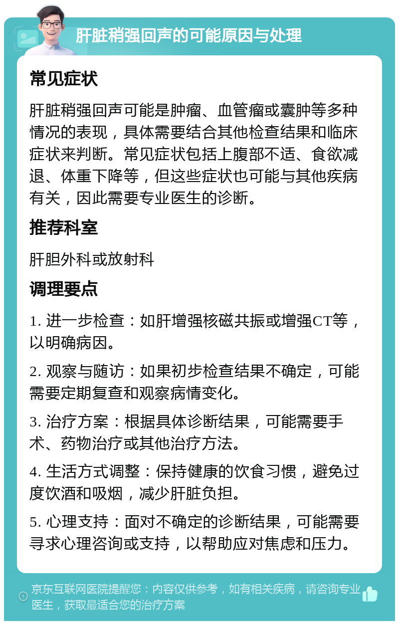 肝脏稍强回声的可能原因与处理 常见症状 肝脏稍强回声可能是肿瘤、血管瘤或囊肿等多种情况的表现，具体需要结合其他检查结果和临床症状来判断。常见症状包括上腹部不适、食欲减退、体重下降等，但这些症状也可能与其他疾病有关，因此需要专业医生的诊断。 推荐科室 肝胆外科或放射科 调理要点 1. 进一步检查：如肝增强核磁共振或增强CT等，以明确病因。 2. 观察与随访：如果初步检查结果不确定，可能需要定期复查和观察病情变化。 3. 治疗方案：根据具体诊断结果，可能需要手术、药物治疗或其他治疗方法。 4. 生活方式调整：保持健康的饮食习惯，避免过度饮酒和吸烟，减少肝脏负担。 5. 心理支持：面对不确定的诊断结果，可能需要寻求心理咨询或支持，以帮助应对焦虑和压力。