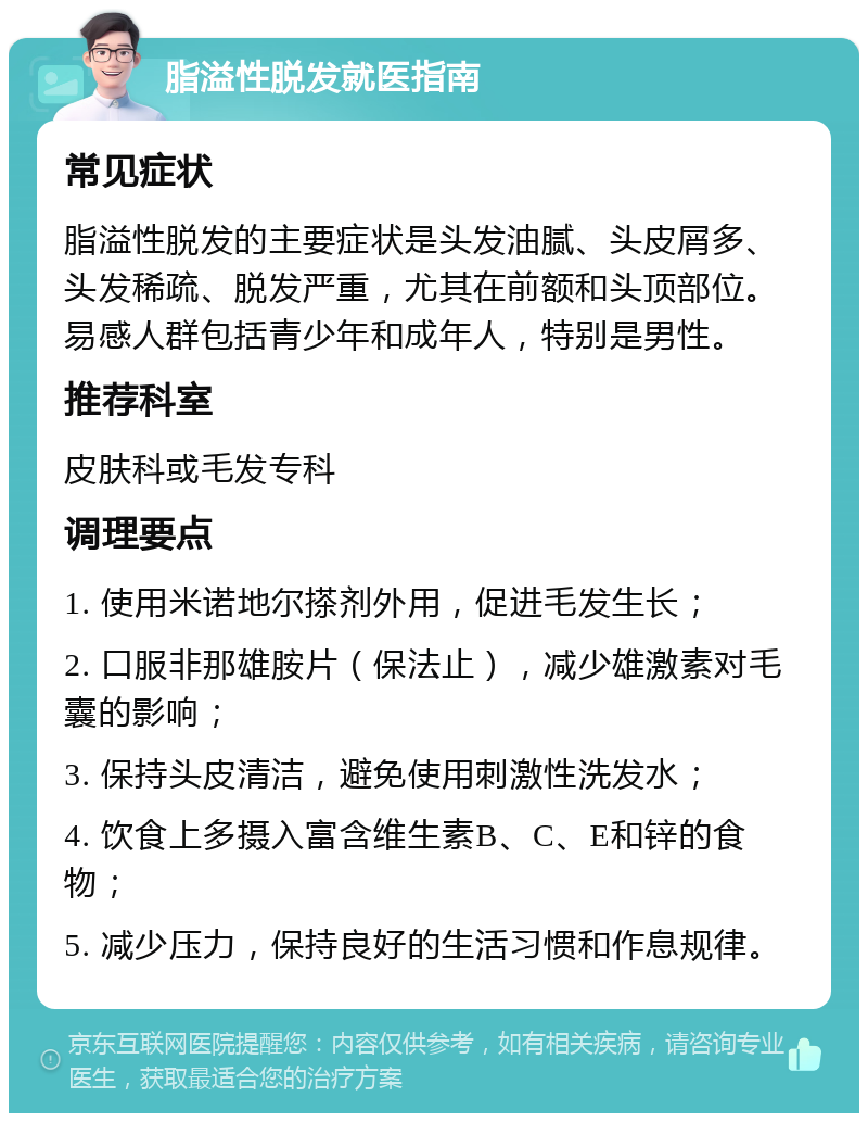 脂溢性脱发就医指南 常见症状 脂溢性脱发的主要症状是头发油腻、头皮屑多、头发稀疏、脱发严重，尤其在前额和头顶部位。易感人群包括青少年和成年人，特别是男性。 推荐科室 皮肤科或毛发专科 调理要点 1. 使用米诺地尔搽剂外用，促进毛发生长； 2. 口服非那雄胺片（保法止），减少雄激素对毛囊的影响； 3. 保持头皮清洁，避免使用刺激性洗发水； 4. 饮食上多摄入富含维生素B、C、E和锌的食物； 5. 减少压力，保持良好的生活习惯和作息规律。