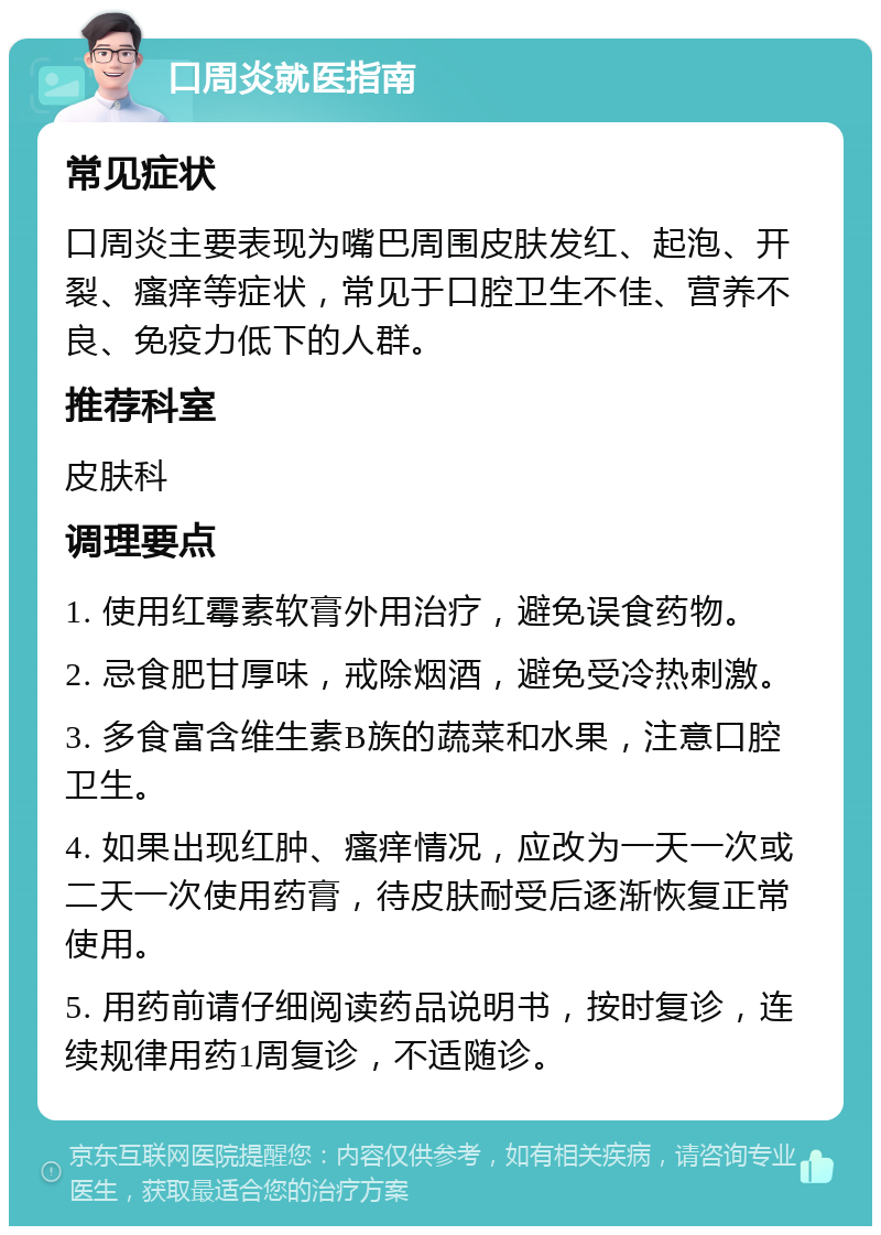 口周炎就医指南 常见症状 口周炎主要表现为嘴巴周围皮肤发红、起泡、开裂、瘙痒等症状，常见于口腔卫生不佳、营养不良、免疫力低下的人群。 推荐科室 皮肤科 调理要点 1. 使用红霉素软膏外用治疗，避免误食药物。 2. 忌食肥甘厚味，戒除烟酒，避免受冷热刺激。 3. 多食富含维生素B族的蔬菜和水果，注意口腔卫生。 4. 如果出现红肿、瘙痒情况，应改为一天一次或二天一次使用药膏，待皮肤耐受后逐渐恢复正常使用。 5. 用药前请仔细阅读药品说明书，按时复诊，连续规律用药1周复诊，不适随诊。