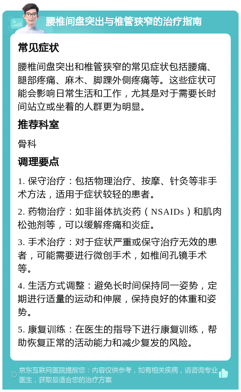 腰椎间盘突出与椎管狭窄的治疗指南 常见症状 腰椎间盘突出和椎管狭窄的常见症状包括腰痛、腿部疼痛、麻木、脚踝外侧疼痛等。这些症状可能会影响日常生活和工作，尤其是对于需要长时间站立或坐着的人群更为明显。 推荐科室 骨科 调理要点 1. 保守治疗：包括物理治疗、按摩、针灸等非手术方法，适用于症状较轻的患者。 2. 药物治疗：如非甾体抗炎药（NSAIDs）和肌肉松弛剂等，可以缓解疼痛和炎症。 3. 手术治疗：对于症状严重或保守治疗无效的患者，可能需要进行微创手术，如椎间孔镜手术等。 4. 生活方式调整：避免长时间保持同一姿势，定期进行适量的运动和伸展，保持良好的体重和姿势。 5. 康复训练：在医生的指导下进行康复训练，帮助恢复正常的活动能力和减少复发的风险。