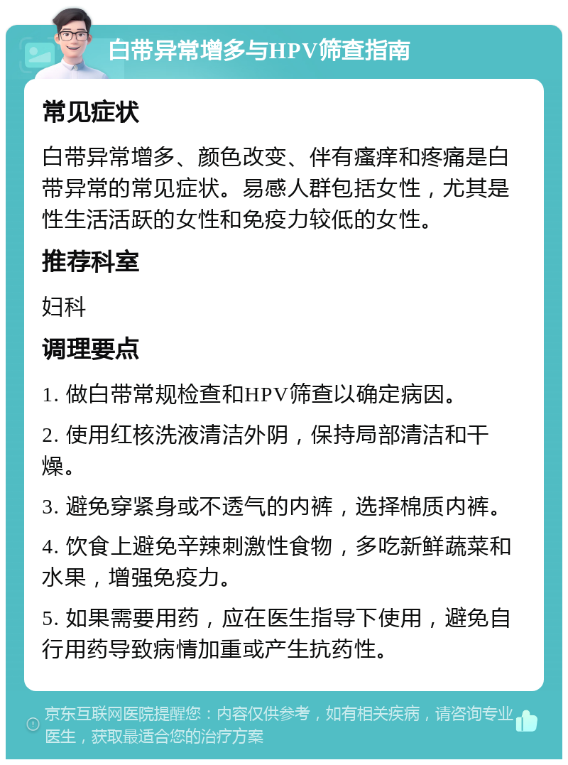 白带异常增多与HPV筛查指南 常见症状 白带异常增多、颜色改变、伴有瘙痒和疼痛是白带异常的常见症状。易感人群包括女性，尤其是性生活活跃的女性和免疫力较低的女性。 推荐科室 妇科 调理要点 1. 做白带常规检查和HPV筛查以确定病因。 2. 使用红核洗液清洁外阴，保持局部清洁和干燥。 3. 避免穿紧身或不透气的内裤，选择棉质内裤。 4. 饮食上避免辛辣刺激性食物，多吃新鲜蔬菜和水果，增强免疫力。 5. 如果需要用药，应在医生指导下使用，避免自行用药导致病情加重或产生抗药性。