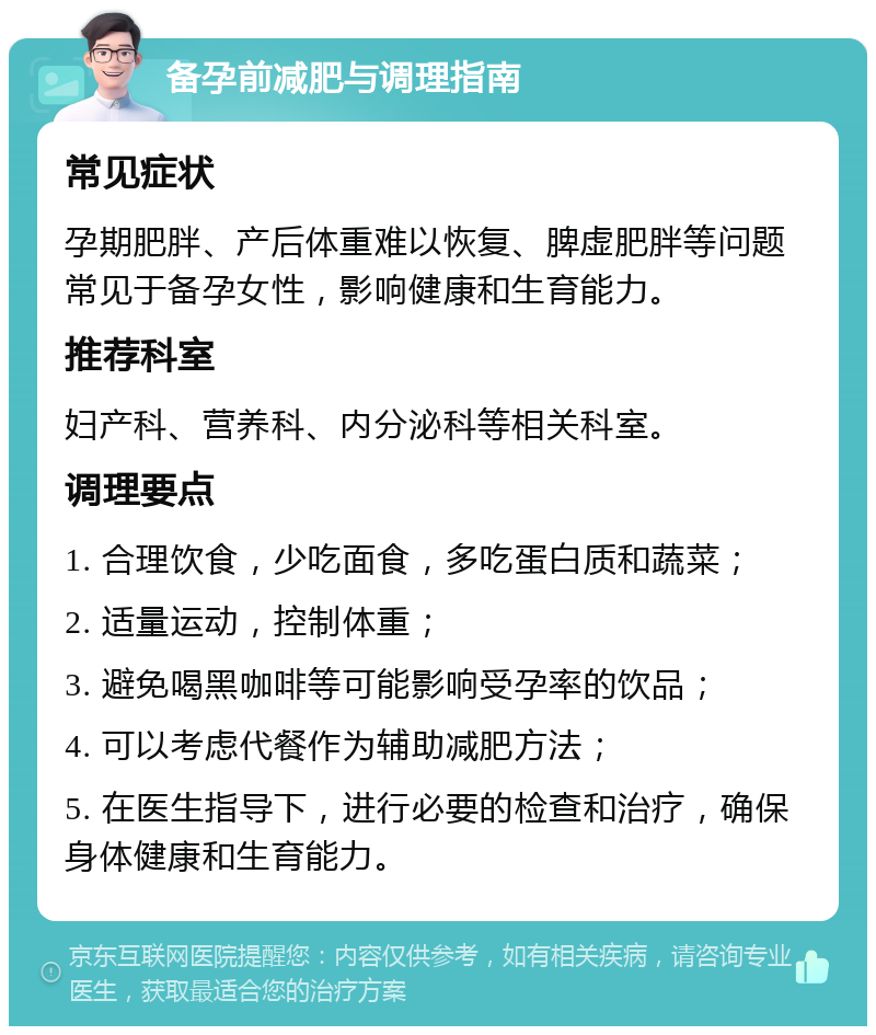 备孕前减肥与调理指南 常见症状 孕期肥胖、产后体重难以恢复、脾虚肥胖等问题常见于备孕女性，影响健康和生育能力。 推荐科室 妇产科、营养科、内分泌科等相关科室。 调理要点 1. 合理饮食，少吃面食，多吃蛋白质和蔬菜； 2. 适量运动，控制体重； 3. 避免喝黑咖啡等可能影响受孕率的饮品； 4. 可以考虑代餐作为辅助减肥方法； 5. 在医生指导下，进行必要的检查和治疗，确保身体健康和生育能力。