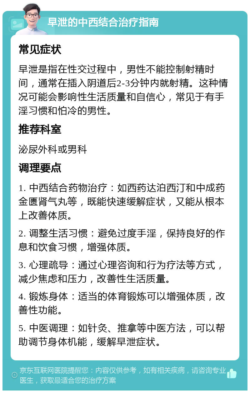 早泄的中西结合治疗指南 常见症状 早泄是指在性交过程中，男性不能控制射精时间，通常在插入阴道后2-3分钟内就射精。这种情况可能会影响性生活质量和自信心，常见于有手淫习惯和怕冷的男性。 推荐科室 泌尿外科或男科 调理要点 1. 中西结合药物治疗：如西药达泊西汀和中成药金匮肾气丸等，既能快速缓解症状，又能从根本上改善体质。 2. 调整生活习惯：避免过度手淫，保持良好的作息和饮食习惯，增强体质。 3. 心理疏导：通过心理咨询和行为疗法等方式，减少焦虑和压力，改善性生活质量。 4. 锻炼身体：适当的体育锻炼可以增强体质，改善性功能。 5. 中医调理：如针灸、推拿等中医方法，可以帮助调节身体机能，缓解早泄症状。