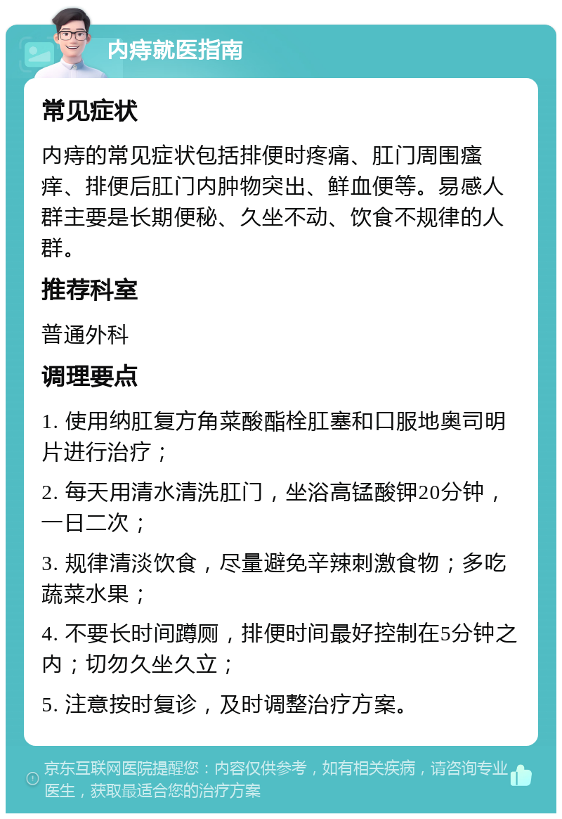 内痔就医指南 常见症状 内痔的常见症状包括排便时疼痛、肛门周围瘙痒、排便后肛门内肿物突出、鲜血便等。易感人群主要是长期便秘、久坐不动、饮食不规律的人群。 推荐科室 普通外科 调理要点 1. 使用纳肛复方角菜酸酯栓肛塞和口服地奥司明片进行治疗； 2. 每天用清水清洗肛门，坐浴高锰酸钾20分钟，一日二次； 3. 规律清淡饮食，尽量避免辛辣刺激食物；多吃蔬菜水果； 4. 不要长时间蹲厕，排便时间最好控制在5分钟之内；切勿久坐久立； 5. 注意按时复诊，及时调整治疗方案。