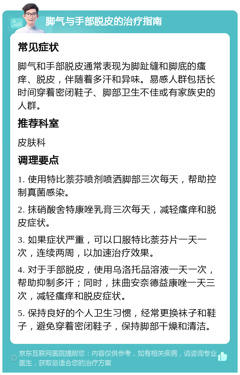 脚气与手部脱皮的治疗指南 常见症状 脚气和手部脱皮通常表现为脚趾缝和脚底的瘙痒、脱皮，伴随着多汗和异味。易感人群包括长时间穿着密闭鞋子、脚部卫生不佳或有家族史的人群。 推荐科室 皮肤科 调理要点 1. 使用特比萘芬喷剂喷洒脚部三次每天，帮助控制真菌感染。 2. 抹硝酸舍特康唑乳膏三次每天，减轻瘙痒和脱皮症状。 3. 如果症状严重，可以口服特比萘芬片一天一次，连续两周，以加速治疗效果。 4. 对于手部脱皮，使用乌洛托品溶液一天一次，帮助抑制多汗；同时，抹曲安奈德益康唑一天三次，减轻瘙痒和脱皮症状。 5. 保持良好的个人卫生习惯，经常更换袜子和鞋子，避免穿着密闭鞋子，保持脚部干燥和清洁。