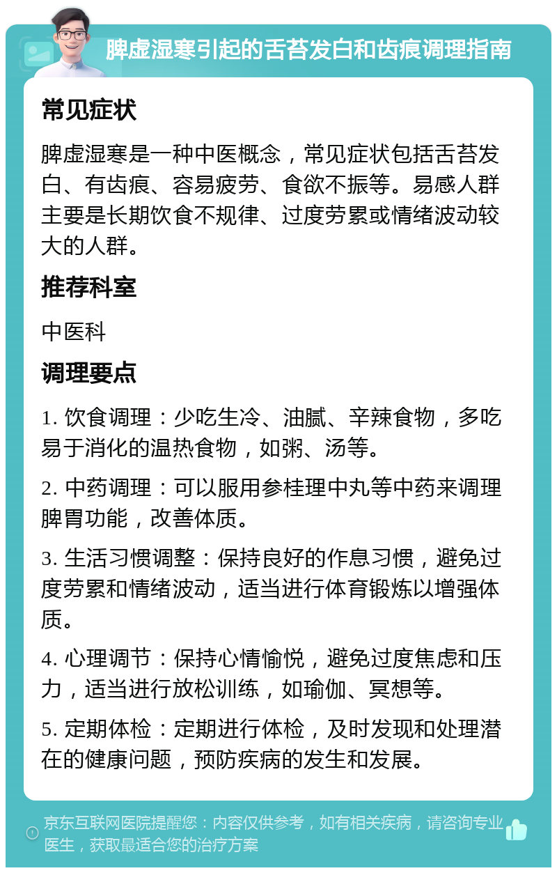 脾虚湿寒引起的舌苔发白和齿痕调理指南 常见症状 脾虚湿寒是一种中医概念，常见症状包括舌苔发白、有齿痕、容易疲劳、食欲不振等。易感人群主要是长期饮食不规律、过度劳累或情绪波动较大的人群。 推荐科室 中医科 调理要点 1. 饮食调理：少吃生冷、油腻、辛辣食物，多吃易于消化的温热食物，如粥、汤等。 2. 中药调理：可以服用参桂理中丸等中药来调理脾胃功能，改善体质。 3. 生活习惯调整：保持良好的作息习惯，避免过度劳累和情绪波动，适当进行体育锻炼以增强体质。 4. 心理调节：保持心情愉悦，避免过度焦虑和压力，适当进行放松训练，如瑜伽、冥想等。 5. 定期体检：定期进行体检，及时发现和处理潜在的健康问题，预防疾病的发生和发展。