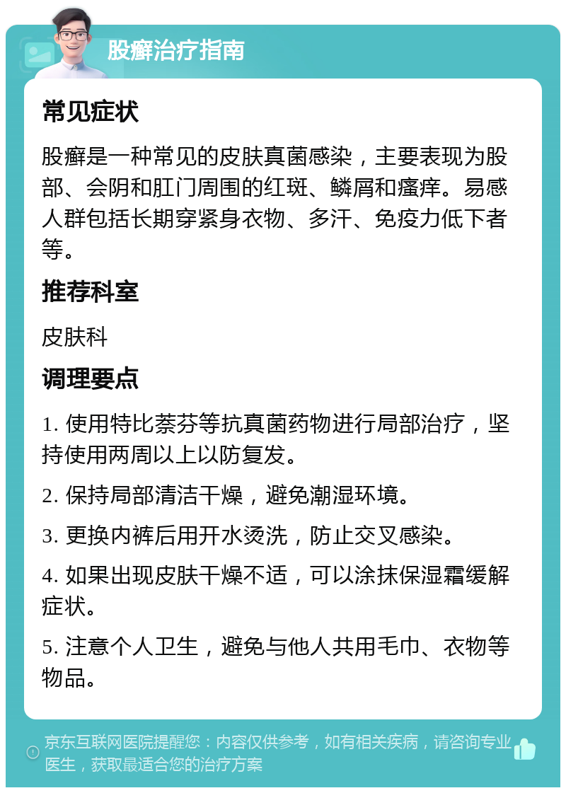 股癣治疗指南 常见症状 股癣是一种常见的皮肤真菌感染，主要表现为股部、会阴和肛门周围的红斑、鳞屑和瘙痒。易感人群包括长期穿紧身衣物、多汗、免疫力低下者等。 推荐科室 皮肤科 调理要点 1. 使用特比萘芬等抗真菌药物进行局部治疗，坚持使用两周以上以防复发。 2. 保持局部清洁干燥，避免潮湿环境。 3. 更换内裤后用开水烫洗，防止交叉感染。 4. 如果出现皮肤干燥不适，可以涂抹保湿霜缓解症状。 5. 注意个人卫生，避免与他人共用毛巾、衣物等物品。