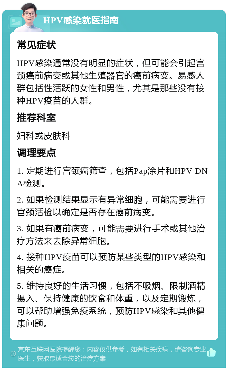 HPV感染就医指南 常见症状 HPV感染通常没有明显的症状，但可能会引起宫颈癌前病变或其他生殖器官的癌前病变。易感人群包括性活跃的女性和男性，尤其是那些没有接种HPV疫苗的人群。 推荐科室 妇科或皮肤科 调理要点 1. 定期进行宫颈癌筛查，包括Pap涂片和HPV DNA检测。 2. 如果检测结果显示有异常细胞，可能需要进行宫颈活检以确定是否存在癌前病变。 3. 如果有癌前病变，可能需要进行手术或其他治疗方法来去除异常细胞。 4. 接种HPV疫苗可以预防某些类型的HPV感染和相关的癌症。 5. 维持良好的生活习惯，包括不吸烟、限制酒精摄入、保持健康的饮食和体重，以及定期锻炼，可以帮助增强免疫系统，预防HPV感染和其他健康问题。