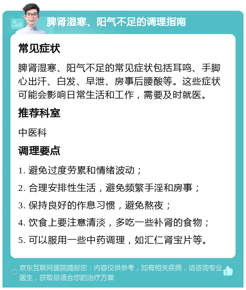 脾肾湿寒、阳气不足的调理指南 常见症状 脾肾湿寒、阳气不足的常见症状包括耳鸣、手脚心出汗、白发、早泄、房事后腰酸等。这些症状可能会影响日常生活和工作，需要及时就医。 推荐科室 中医科 调理要点 1. 避免过度劳累和情绪波动； 2. 合理安排性生活，避免频繁手淫和房事； 3. 保持良好的作息习惯，避免熬夜； 4. 饮食上要注意清淡，多吃一些补肾的食物； 5. 可以服用一些中药调理，如汇仁肾宝片等。