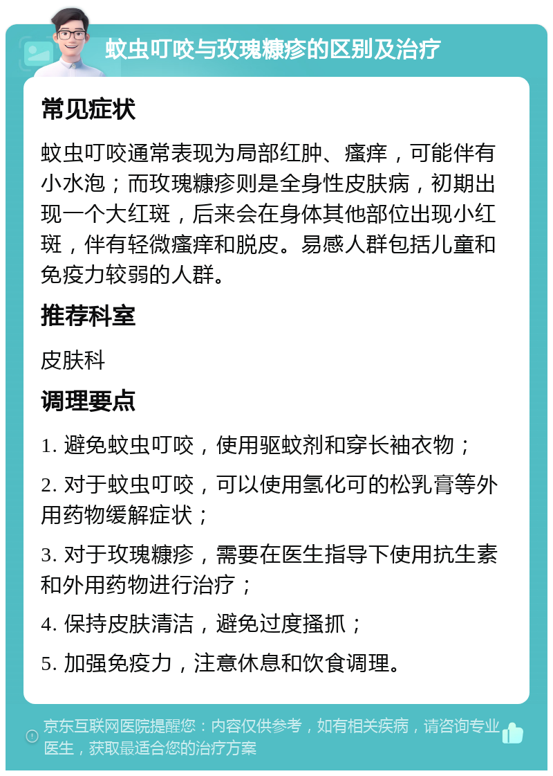 蚊虫叮咬与玫瑰糠疹的区别及治疗 常见症状 蚊虫叮咬通常表现为局部红肿、瘙痒，可能伴有小水泡；而玫瑰糠疹则是全身性皮肤病，初期出现一个大红斑，后来会在身体其他部位出现小红斑，伴有轻微瘙痒和脱皮。易感人群包括儿童和免疫力较弱的人群。 推荐科室 皮肤科 调理要点 1. 避免蚊虫叮咬，使用驱蚊剂和穿长袖衣物； 2. 对于蚊虫叮咬，可以使用氢化可的松乳膏等外用药物缓解症状； 3. 对于玫瑰糠疹，需要在医生指导下使用抗生素和外用药物进行治疗； 4. 保持皮肤清洁，避免过度搔抓； 5. 加强免疫力，注意休息和饮食调理。