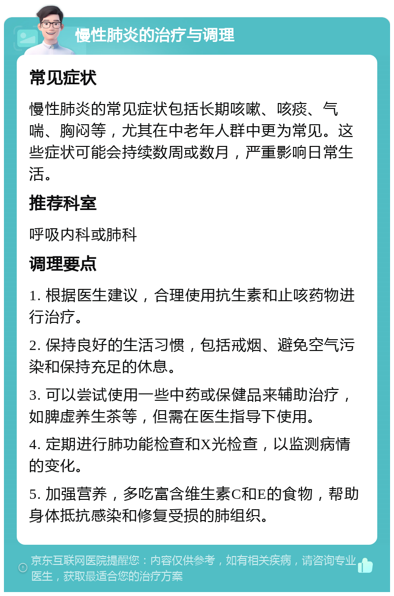 慢性肺炎的治疗与调理 常见症状 慢性肺炎的常见症状包括长期咳嗽、咳痰、气喘、胸闷等，尤其在中老年人群中更为常见。这些症状可能会持续数周或数月，严重影响日常生活。 推荐科室 呼吸内科或肺科 调理要点 1. 根据医生建议，合理使用抗生素和止咳药物进行治疗。 2. 保持良好的生活习惯，包括戒烟、避免空气污染和保持充足的休息。 3. 可以尝试使用一些中药或保健品来辅助治疗，如脾虚养生茶等，但需在医生指导下使用。 4. 定期进行肺功能检查和X光检查，以监测病情的变化。 5. 加强营养，多吃富含维生素C和E的食物，帮助身体抵抗感染和修复受损的肺组织。