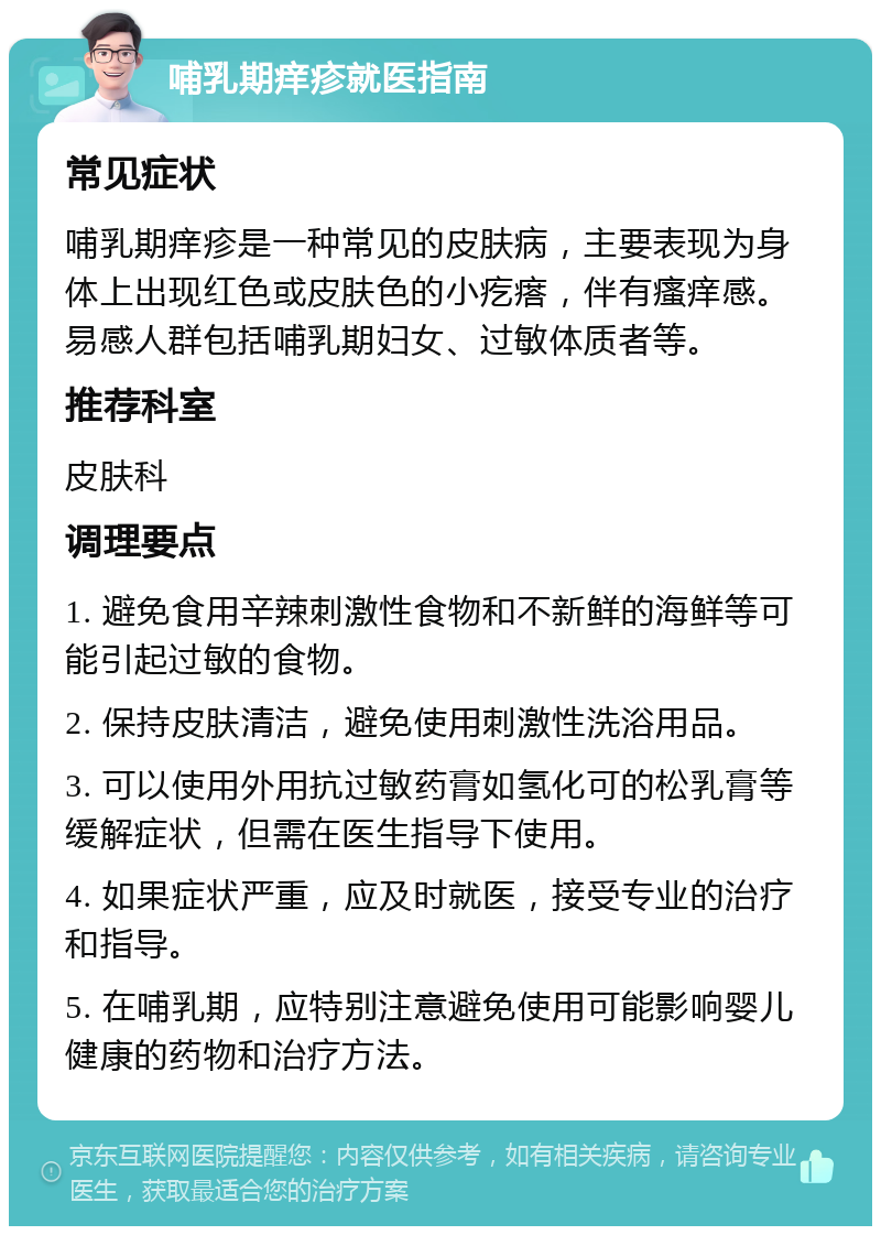 哺乳期痒疹就医指南 常见症状 哺乳期痒疹是一种常见的皮肤病，主要表现为身体上出现红色或皮肤色的小疙瘩，伴有瘙痒感。易感人群包括哺乳期妇女、过敏体质者等。 推荐科室 皮肤科 调理要点 1. 避免食用辛辣刺激性食物和不新鲜的海鲜等可能引起过敏的食物。 2. 保持皮肤清洁，避免使用刺激性洗浴用品。 3. 可以使用外用抗过敏药膏如氢化可的松乳膏等缓解症状，但需在医生指导下使用。 4. 如果症状严重，应及时就医，接受专业的治疗和指导。 5. 在哺乳期，应特别注意避免使用可能影响婴儿健康的药物和治疗方法。