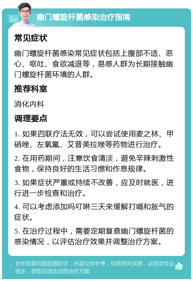 幽门螺旋杆菌感染治疗指南 常见症状 幽门螺旋杆菌感染常见症状包括上腹部不适、恶心、呕吐、食欲减退等，易感人群为长期接触幽门螺旋杆菌环境的人群。 推荐科室 消化内科 调理要点 1. 如果四联疗法无效，可以尝试使用麦之林、甲硝唑、左氧氟、艾普美拉唑等药物进行治疗。 2. 在用药期间，注意饮食清淡，避免辛辣刺激性食物，保持良好的生活习惯和作息规律。 3. 如果症状严重或持续不改善，应及时就医，进行进一步检查和治疗。 4. 可以考虑添加吗叮啉三天来缓解打嗝和胀气的症状。 5. 在治疗过程中，需要定期复查幽门螺旋杆菌的感染情况，以评估治疗效果并调整治疗方案。