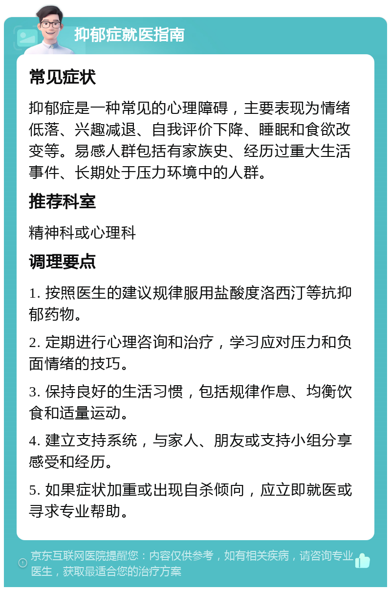 抑郁症就医指南 常见症状 抑郁症是一种常见的心理障碍，主要表现为情绪低落、兴趣减退、自我评价下降、睡眠和食欲改变等。易感人群包括有家族史、经历过重大生活事件、长期处于压力环境中的人群。 推荐科室 精神科或心理科 调理要点 1. 按照医生的建议规律服用盐酸度洛西汀等抗抑郁药物。 2. 定期进行心理咨询和治疗，学习应对压力和负面情绪的技巧。 3. 保持良好的生活习惯，包括规律作息、均衡饮食和适量运动。 4. 建立支持系统，与家人、朋友或支持小组分享感受和经历。 5. 如果症状加重或出现自杀倾向，应立即就医或寻求专业帮助。