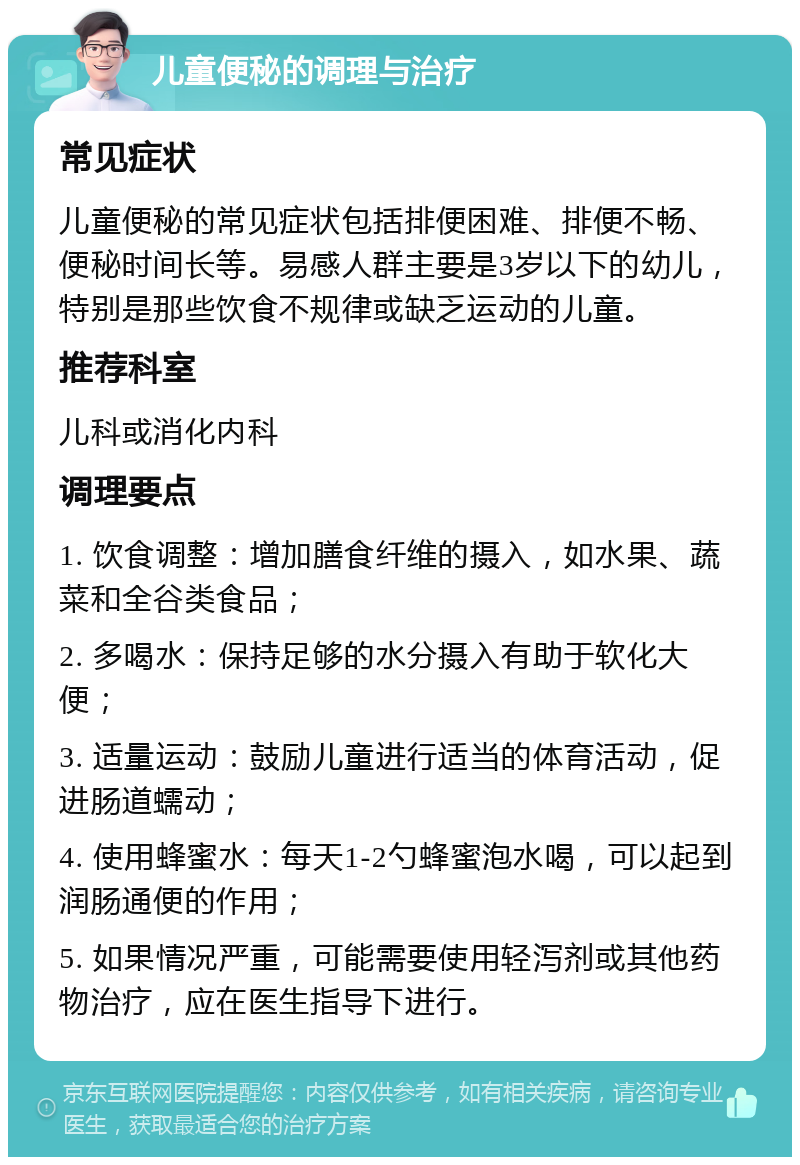 儿童便秘的调理与治疗 常见症状 儿童便秘的常见症状包括排便困难、排便不畅、便秘时间长等。易感人群主要是3岁以下的幼儿，特别是那些饮食不规律或缺乏运动的儿童。 推荐科室 儿科或消化内科 调理要点 1. 饮食调整：增加膳食纤维的摄入，如水果、蔬菜和全谷类食品； 2. 多喝水：保持足够的水分摄入有助于软化大便； 3. 适量运动：鼓励儿童进行适当的体育活动，促进肠道蠕动； 4. 使用蜂蜜水：每天1-2勺蜂蜜泡水喝，可以起到润肠通便的作用； 5. 如果情况严重，可能需要使用轻泻剂或其他药物治疗，应在医生指导下进行。