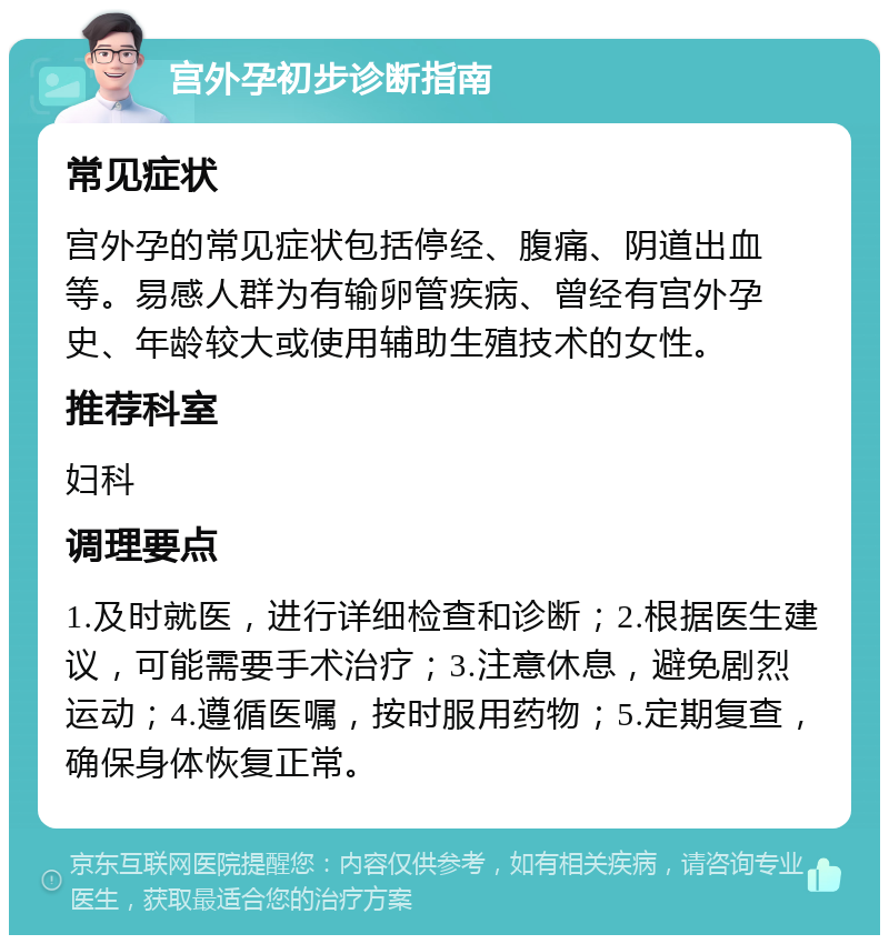 宫外孕初步诊断指南 常见症状 宫外孕的常见症状包括停经、腹痛、阴道出血等。易感人群为有输卵管疾病、曾经有宫外孕史、年龄较大或使用辅助生殖技术的女性。 推荐科室 妇科 调理要点 1.及时就医，进行详细检查和诊断；2.根据医生建议，可能需要手术治疗；3.注意休息，避免剧烈运动；4.遵循医嘱，按时服用药物；5.定期复查，确保身体恢复正常。