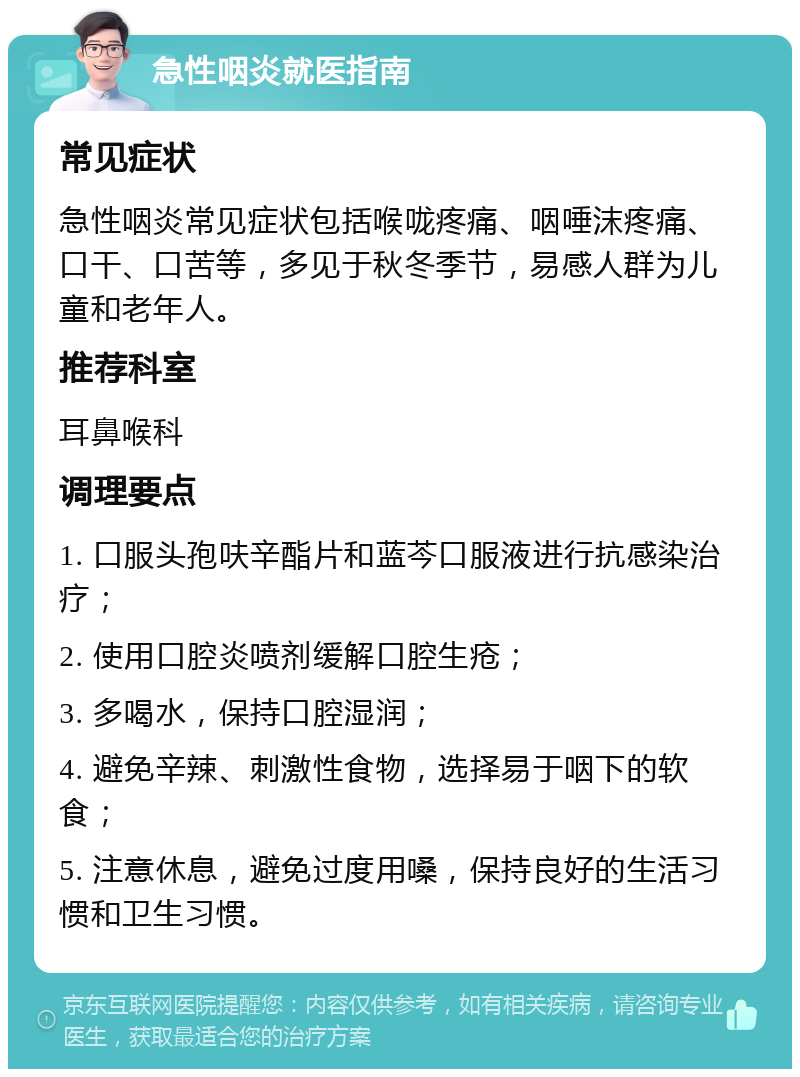 急性咽炎就医指南 常见症状 急性咽炎常见症状包括喉咙疼痛、咽唾沫疼痛、口干、口苦等，多见于秋冬季节，易感人群为儿童和老年人。 推荐科室 耳鼻喉科 调理要点 1. 口服头孢呋辛酯片和蓝芩口服液进行抗感染治疗； 2. 使用口腔炎喷剂缓解口腔生疮； 3. 多喝水，保持口腔湿润； 4. 避免辛辣、刺激性食物，选择易于咽下的软食； 5. 注意休息，避免过度用嗓，保持良好的生活习惯和卫生习惯。