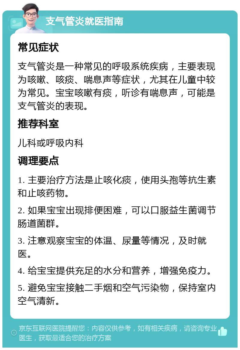 支气管炎就医指南 常见症状 支气管炎是一种常见的呼吸系统疾病，主要表现为咳嗽、咳痰、喘息声等症状，尤其在儿童中较为常见。宝宝咳嗽有痰，听诊有喘息声，可能是支气管炎的表现。 推荐科室 儿科或呼吸内科 调理要点 1. 主要治疗方法是止咳化痰，使用头孢等抗生素和止咳药物。 2. 如果宝宝出现排便困难，可以口服益生菌调节肠道菌群。 3. 注意观察宝宝的体温、尿量等情况，及时就医。 4. 给宝宝提供充足的水分和营养，增强免疫力。 5. 避免宝宝接触二手烟和空气污染物，保持室内空气清新。