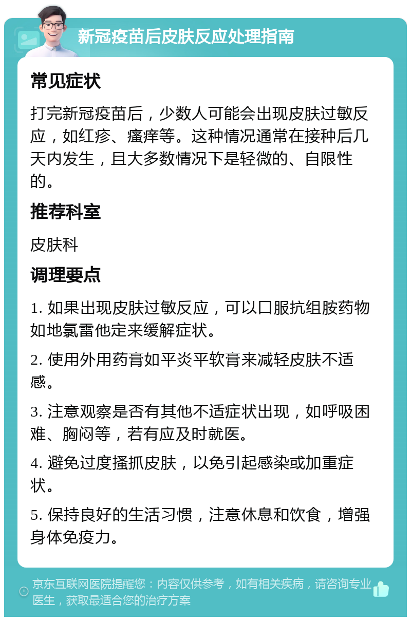 新冠疫苗后皮肤反应处理指南 常见症状 打完新冠疫苗后，少数人可能会出现皮肤过敏反应，如红疹、瘙痒等。这种情况通常在接种后几天内发生，且大多数情况下是轻微的、自限性的。 推荐科室 皮肤科 调理要点 1. 如果出现皮肤过敏反应，可以口服抗组胺药物如地氯雷他定来缓解症状。 2. 使用外用药膏如平炎平软膏来减轻皮肤不适感。 3. 注意观察是否有其他不适症状出现，如呼吸困难、胸闷等，若有应及时就医。 4. 避免过度搔抓皮肤，以免引起感染或加重症状。 5. 保持良好的生活习惯，注意休息和饮食，增强身体免疫力。