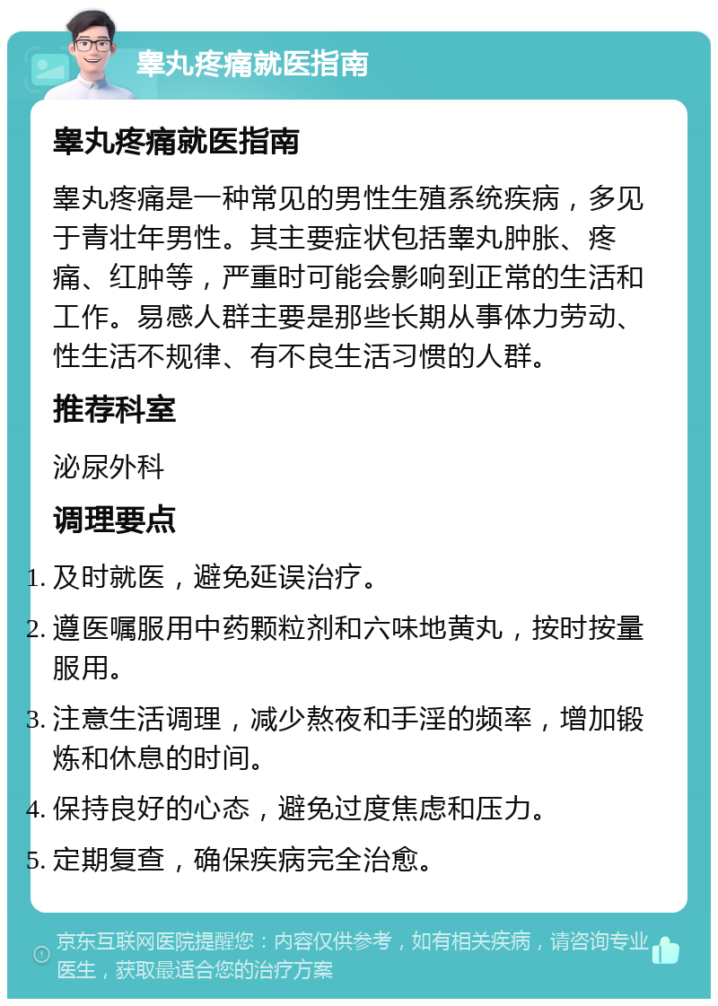 睾丸疼痛就医指南 睾丸疼痛就医指南 睾丸疼痛是一种常见的男性生殖系统疾病，多见于青壮年男性。其主要症状包括睾丸肿胀、疼痛、红肿等，严重时可能会影响到正常的生活和工作。易感人群主要是那些长期从事体力劳动、性生活不规律、有不良生活习惯的人群。 推荐科室 泌尿外科 调理要点 及时就医，避免延误治疗。 遵医嘱服用中药颗粒剂和六味地黄丸，按时按量服用。 注意生活调理，减少熬夜和手淫的频率，增加锻炼和休息的时间。 保持良好的心态，避免过度焦虑和压力。 定期复查，确保疾病完全治愈。