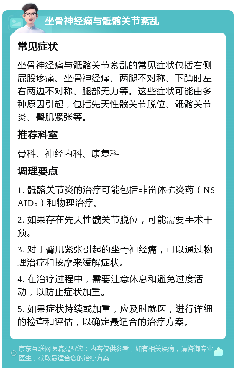 坐骨神经痛与骶髂关节紊乱 常见症状 坐骨神经痛与骶髂关节紊乱的常见症状包括右侧屁股疼痛、坐骨神经痛、两腿不对称、下蹲时左右两边不对称、腿部无力等。这些症状可能由多种原因引起，包括先天性髋关节脱位、骶髂关节炎、臀肌紧张等。 推荐科室 骨科、神经内科、康复科 调理要点 1. 骶髂关节炎的治疗可能包括非甾体抗炎药（NSAIDs）和物理治疗。 2. 如果存在先天性髋关节脱位，可能需要手术干预。 3. 对于臀肌紧张引起的坐骨神经痛，可以通过物理治疗和按摩来缓解症状。 4. 在治疗过程中，需要注意休息和避免过度活动，以防止症状加重。 5. 如果症状持续或加重，应及时就医，进行详细的检查和评估，以确定最适合的治疗方案。