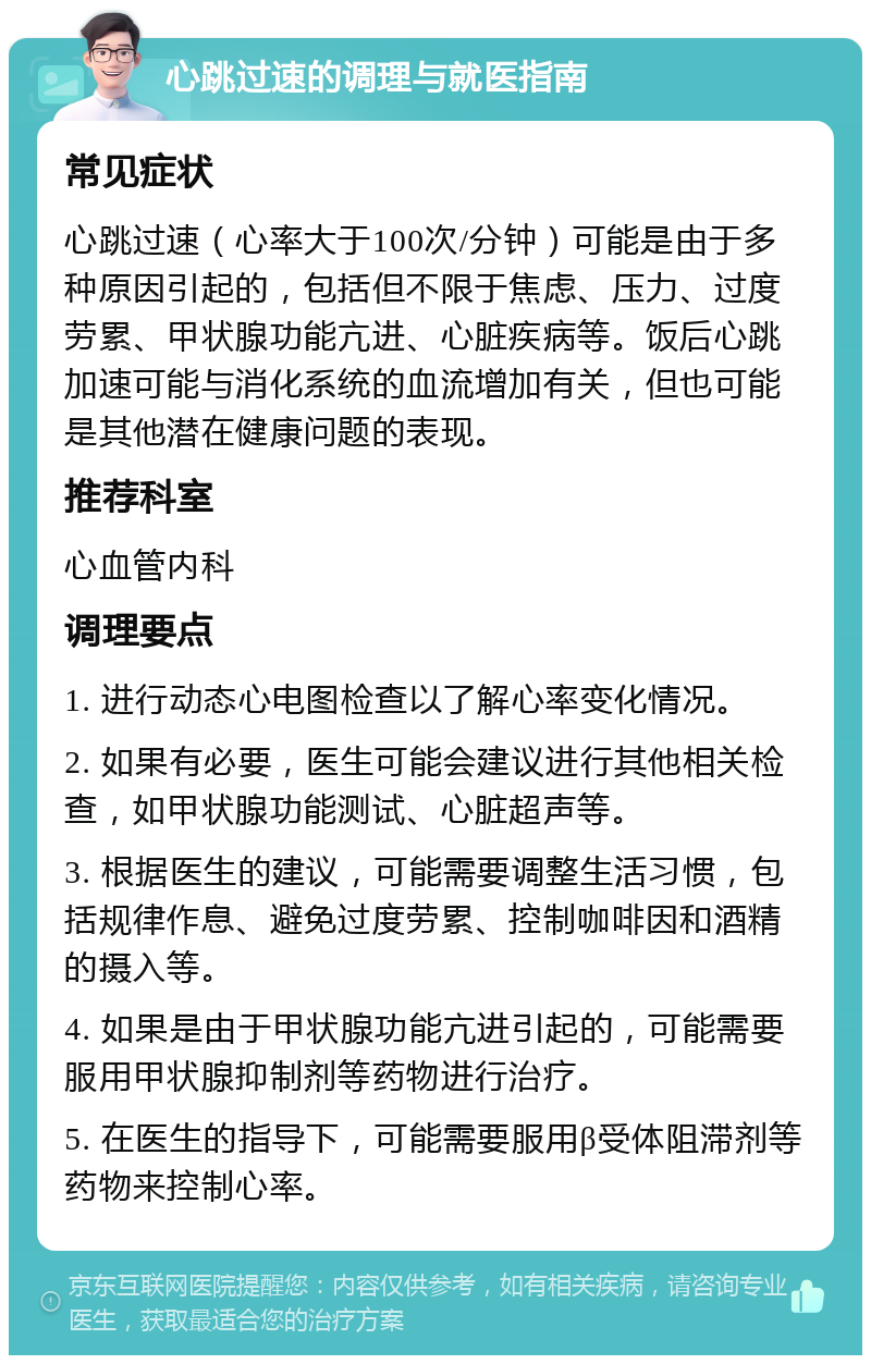 心跳过速的调理与就医指南 常见症状 心跳过速（心率大于100次/分钟）可能是由于多种原因引起的，包括但不限于焦虑、压力、过度劳累、甲状腺功能亢进、心脏疾病等。饭后心跳加速可能与消化系统的血流增加有关，但也可能是其他潜在健康问题的表现。 推荐科室 心血管内科 调理要点 1. 进行动态心电图检查以了解心率变化情况。 2. 如果有必要，医生可能会建议进行其他相关检查，如甲状腺功能测试、心脏超声等。 3. 根据医生的建议，可能需要调整生活习惯，包括规律作息、避免过度劳累、控制咖啡因和酒精的摄入等。 4. 如果是由于甲状腺功能亢进引起的，可能需要服用甲状腺抑制剂等药物进行治疗。 5. 在医生的指导下，可能需要服用β受体阻滞剂等药物来控制心率。