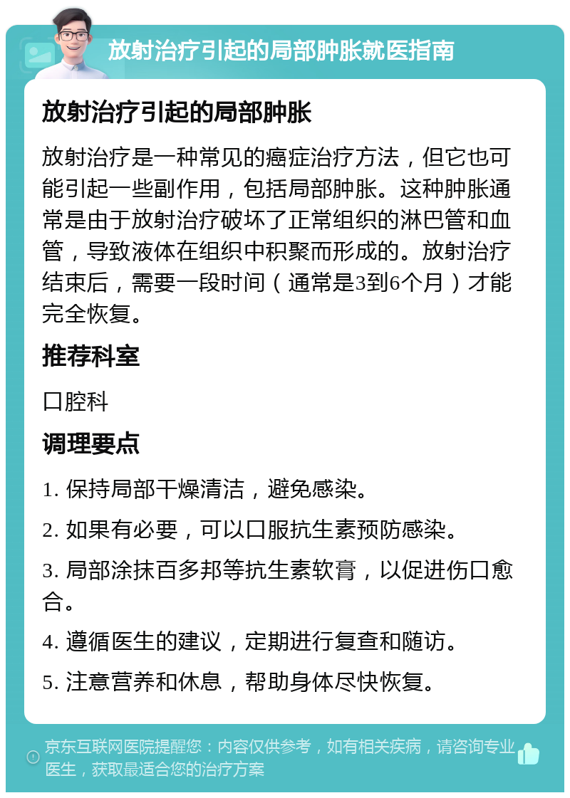 放射治疗引起的局部肿胀就医指南 放射治疗引起的局部肿胀 放射治疗是一种常见的癌症治疗方法，但它也可能引起一些副作用，包括局部肿胀。这种肿胀通常是由于放射治疗破坏了正常组织的淋巴管和血管，导致液体在组织中积聚而形成的。放射治疗结束后，需要一段时间（通常是3到6个月）才能完全恢复。 推荐科室 口腔科 调理要点 1. 保持局部干燥清洁，避免感染。 2. 如果有必要，可以口服抗生素预防感染。 3. 局部涂抹百多邦等抗生素软膏，以促进伤口愈合。 4. 遵循医生的建议，定期进行复查和随访。 5. 注意营养和休息，帮助身体尽快恢复。