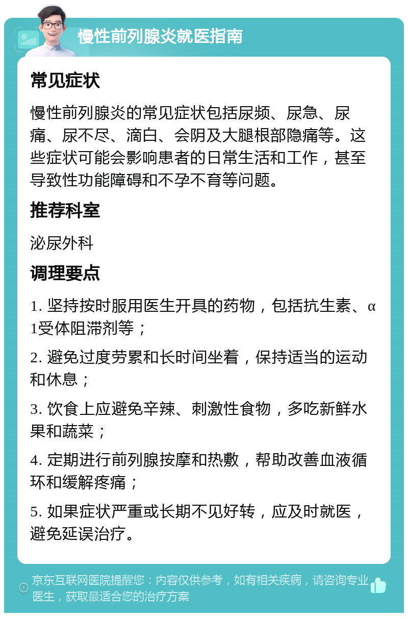 慢性前列腺炎就医指南 常见症状 慢性前列腺炎的常见症状包括尿频、尿急、尿痛、尿不尽、滴白、会阴及大腿根部隐痛等。这些症状可能会影响患者的日常生活和工作，甚至导致性功能障碍和不孕不育等问题。 推荐科室 泌尿外科 调理要点 1. 坚持按时服用医生开具的药物，包括抗生素、α1受体阻滞剂等； 2. 避免过度劳累和长时间坐着，保持适当的运动和休息； 3. 饮食上应避免辛辣、刺激性食物，多吃新鲜水果和蔬菜； 4. 定期进行前列腺按摩和热敷，帮助改善血液循环和缓解疼痛； 5. 如果症状严重或长期不见好转，应及时就医，避免延误治疗。