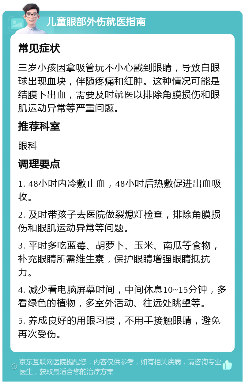 儿童眼部外伤就医指南 常见症状 三岁小孩因拿吸管玩不小心戳到眼睛，导致白眼球出现血块，伴随疼痛和红肿。这种情况可能是结膜下出血，需要及时就医以排除角膜损伤和眼肌运动异常等严重问题。 推荐科室 眼科 调理要点 1. 48小时内冷敷止血，48小时后热敷促进出血吸收。 2. 及时带孩子去医院做裂熄灯检查，排除角膜损伤和眼肌运动异常等问题。 3. 平时多吃蓝莓、胡萝卜、玉米、南瓜等食物，补充眼睛所需维生素，保护眼睛增强眼睛抵抗力。 4. 减少看电脑屏幕时间，中间休息10~15分钟，多看绿色的植物，多室外活动、往远处眺望等。 5. 养成良好的用眼习惯，不用手接触眼睛，避免再次受伤。