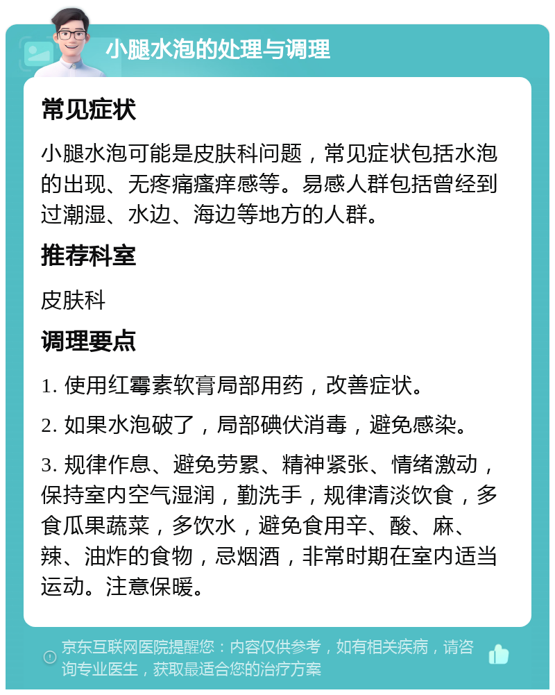 小腿水泡的处理与调理 常见症状 小腿水泡可能是皮肤科问题，常见症状包括水泡的出现、无疼痛瘙痒感等。易感人群包括曾经到过潮湿、水边、海边等地方的人群。 推荐科室 皮肤科 调理要点 1. 使用红霉素软膏局部用药，改善症状。 2. 如果水泡破了，局部碘伏消毒，避免感染。 3. 规律作息、避免劳累、精神紧张、情绪激动，保持室内空气湿润，勤洗手，规律清淡饮食，多食瓜果蔬菜，多饮水，避免食用辛、酸、麻、辣、油炸的食物，忌烟酒，非常时期在室内适当运动。注意保暖。