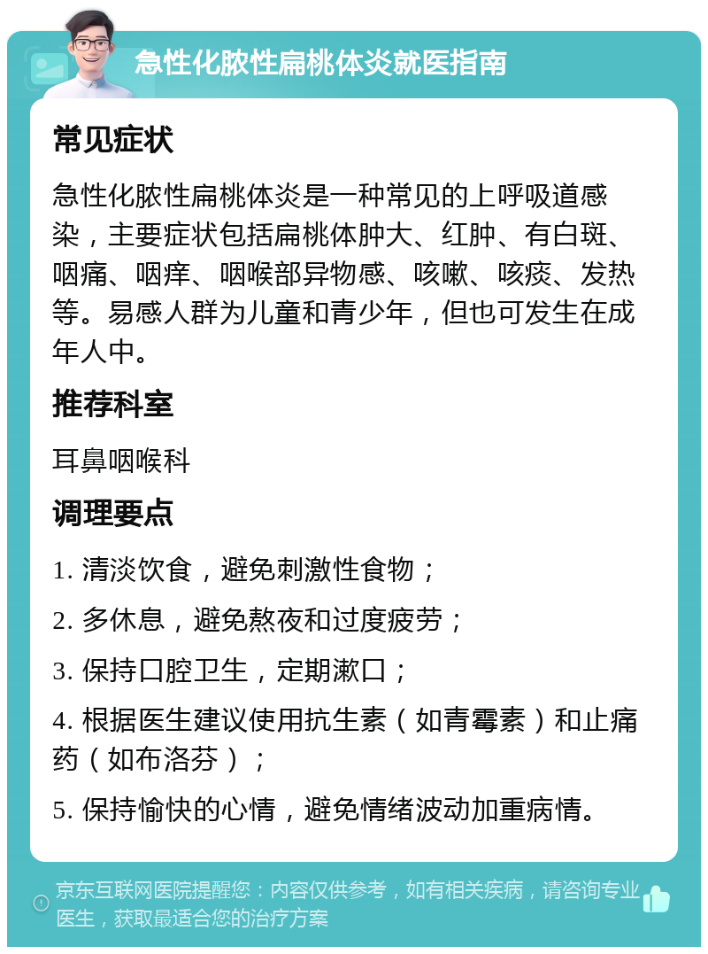 急性化脓性扁桃体炎就医指南 常见症状 急性化脓性扁桃体炎是一种常见的上呼吸道感染，主要症状包括扁桃体肿大、红肿、有白斑、咽痛、咽痒、咽喉部异物感、咳嗽、咳痰、发热等。易感人群为儿童和青少年，但也可发生在成年人中。 推荐科室 耳鼻咽喉科 调理要点 1. 清淡饮食，避免刺激性食物； 2. 多休息，避免熬夜和过度疲劳； 3. 保持口腔卫生，定期漱口； 4. 根据医生建议使用抗生素（如青霉素）和止痛药（如布洛芬）； 5. 保持愉快的心情，避免情绪波动加重病情。