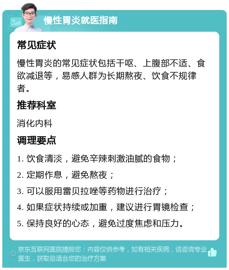 慢性胃炎就医指南 常见症状 慢性胃炎的常见症状包括干呕、上腹部不适、食欲减退等，易感人群为长期熬夜、饮食不规律者。 推荐科室 消化内科 调理要点 1. 饮食清淡，避免辛辣刺激油腻的食物； 2. 定期作息，避免熬夜； 3. 可以服用雷贝拉唑等药物进行治疗； 4. 如果症状持续或加重，建议进行胃镜检查； 5. 保持良好的心态，避免过度焦虑和压力。