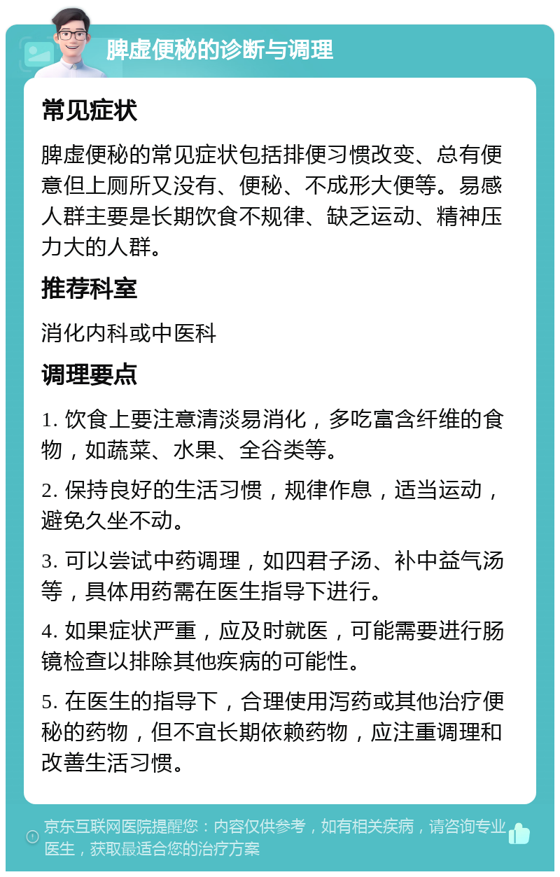 脾虚便秘的诊断与调理 常见症状 脾虚便秘的常见症状包括排便习惯改变、总有便意但上厕所又没有、便秘、不成形大便等。易感人群主要是长期饮食不规律、缺乏运动、精神压力大的人群。 推荐科室 消化内科或中医科 调理要点 1. 饮食上要注意清淡易消化，多吃富含纤维的食物，如蔬菜、水果、全谷类等。 2. 保持良好的生活习惯，规律作息，适当运动，避免久坐不动。 3. 可以尝试中药调理，如四君子汤、补中益气汤等，具体用药需在医生指导下进行。 4. 如果症状严重，应及时就医，可能需要进行肠镜检查以排除其他疾病的可能性。 5. 在医生的指导下，合理使用泻药或其他治疗便秘的药物，但不宜长期依赖药物，应注重调理和改善生活习惯。