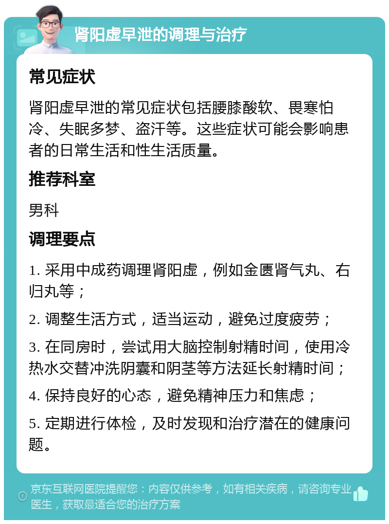 肾阳虚早泄的调理与治疗 常见症状 肾阳虚早泄的常见症状包括腰膝酸软、畏寒怕冷、失眠多梦、盗汗等。这些症状可能会影响患者的日常生活和性生活质量。 推荐科室 男科 调理要点 1. 采用中成药调理肾阳虚，例如金匮肾气丸、右归丸等； 2. 调整生活方式，适当运动，避免过度疲劳； 3. 在同房时，尝试用大脑控制射精时间，使用冷热水交替冲洗阴囊和阴茎等方法延长射精时间； 4. 保持良好的心态，避免精神压力和焦虑； 5. 定期进行体检，及时发现和治疗潜在的健康问题。